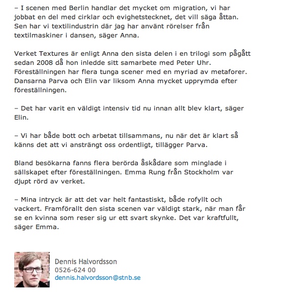 – I scenen med Berlin handlar det mycket om migration, vi har jobbat en del med cirklar och evighetstecknet, det vill säga åttan. Sen har vi textilindustrin där jag har använt rörelser från textilmaskiner i dansen, säger Anna.
Verket Textures är enligt Anna den sista delen i en trilogi som pågått sedan 2008 då hon inledde sitt samarbete med Peter Uhr. Föreställningen har flera tunga scener med en myriad av metaforer. Dansarna Parva och Elin var liksom Anna mycket upprymda efter föreställningen.
– Det har varit en väldigt intensiv tid nu innan allt blev klart, säger Elin.
– Vi har både bott och arbetat tillsammans, nu när det är klart så känns det att vi ansträngt oss ordentligt, tillägger Parva.
Bland besökarna fanns flera berörda åskådare som minglade i sällskapet efter föreställningen. Emma Rung från Stockholm var djupt rörd av verket.
– Mina intryck är att det var helt fantastiskt, både rofyllt och vackert. Framförallt den sista scenen var väldigt stark, när man får se en kvinna som reser sig ur ett svart skynke. Det var kraftfullt, säger Emma.

Dennis Halvordsson
0526-624 00
dennis.halvordsson@stnb.se